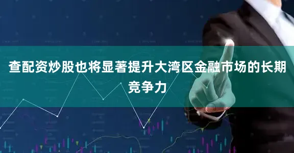 查配资炒股也将显著提升大湾区金融市场的长期竞争力
