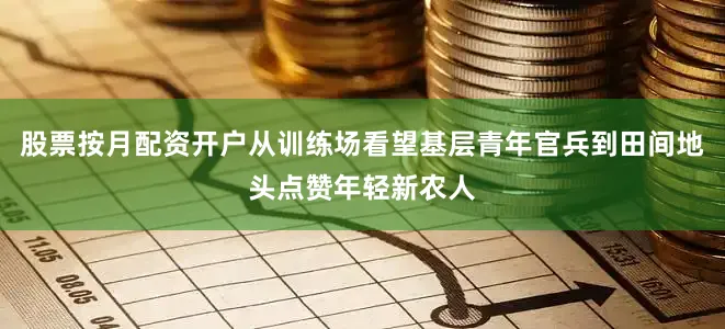 股票按月配资开户从训练场看望基层青年官兵到田间地头点赞年轻新农人