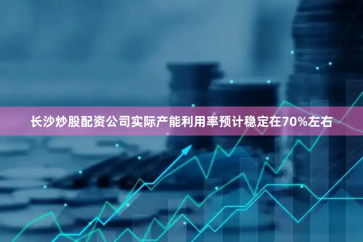 长沙炒股配资公司实际产能利用率预计稳定在70%左右