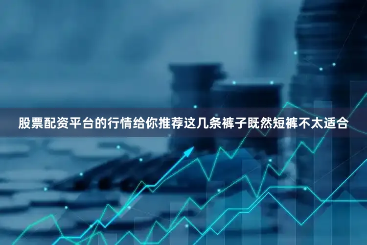股票配资平台的行情给你推荐这几条裤子既然短裤不太适合