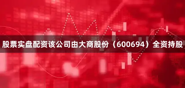 股票实盘配资该公司由大商股份（600694）全资持股