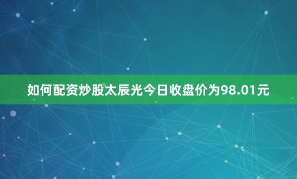 如何配资炒股太辰光今日收盘价为98.01元