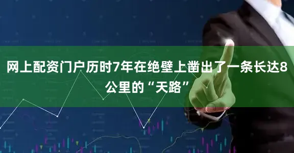 网上配资门户历时7年在绝壁上凿出了一条长达8公里的“天路”