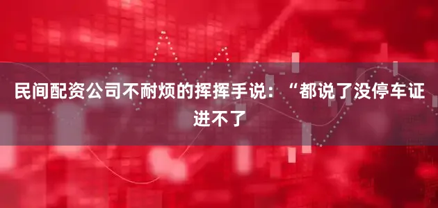 民间配资公司不耐烦的挥挥手说：“都说了没停车证进不了