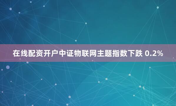 在线配资开户中证物联网主题指数下跌 0.2%