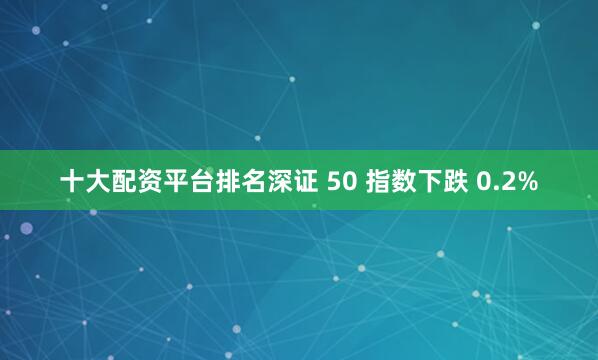 十大配资平台排名深证 50 指数下跌 0.2%