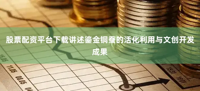 股票配资平台下载讲述鎏金铜蚕的活化利用与文创开发成果