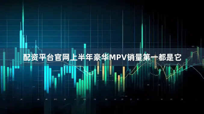 配资平台官网上半年豪华MPV销量第一都是它