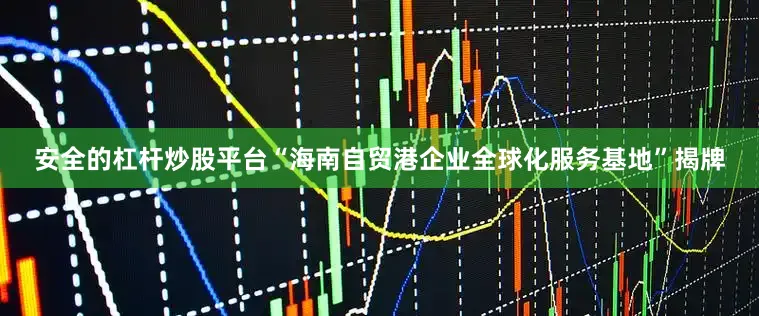 安全的杠杆炒股平台“海南自贸港企业全球化服务基地”揭牌